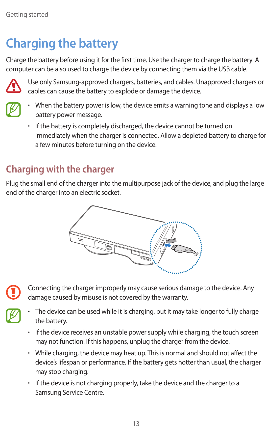 Getting started13Charging the batteryCharge the battery before using it for the first time. Use the charger to charge the battery. A computer can be also used to charge the device by connecting them via the USB cable.Use only Samsung-approved chargers, batteries, and cables. Unapproved chargers or cables can cause the battery to explode or damage the device.•When the battery power is low, the device emits a warning tone and displays a low battery power message.•If the battery is completely discharged, the device cannot be turned on immediately when the charger is connected. Allow a depleted battery to charge for a few minutes before turning on the device.Charging with the chargerPlug the small end of the charger into the multipurpose jack of the device, and plug the large end of the charger into an electric socket.Connecting the charger improperly may cause serious damage to the device. Any damage caused by misuse is not covered by the warranty.•The device can be used while it is charging, but it may take longer to fully charge the battery.•If the device receives an unstable power supply while charging, the touch screen may not function. If this happens, unplug the charger from the device.•While charging, the device may heat up. This is normal and should not affect the device’s lifespan or performance. If the battery gets hotter than usual, the charger may stop charging.•If the device is not charging properly, take the device and the charger to a Samsung Service Centre.