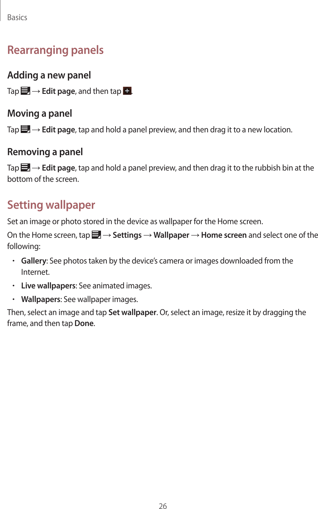 Basics26Rearranging panelsAdding a new panelTap   → Edit page, and then tap  .Moving a panelTap   → Edit page, tap and hold a panel preview, and then drag it to a new location.Removing a panelTap   → Edit page, tap and hold a panel preview, and then drag it to the rubbish bin at the bottom of the screen.Setting wallpaperSet an image or photo stored in the device as wallpaper for the Home screen.On the Home screen, tap   → Settings → Wallpaper → Home screen and select one of the following:•Gallery: See photos taken by the device’s camera or images downloaded from the Internet.•Live wallpapers: See animated images.•Wallpapers: See wallpaper images.Then, select an image and tap Set wallpaper. Or, select an image, resize it by dragging the frame, and then tap Done.