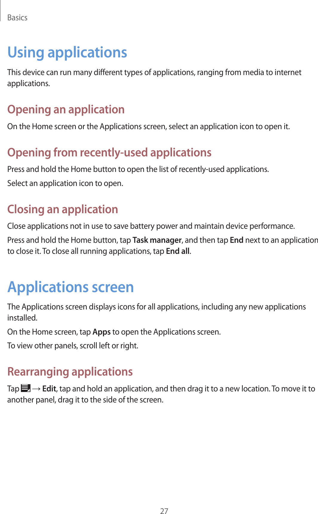 Basics27Using applicationsThis device can run many different types of applications, ranging from media to internet applications.Opening an applicationOn the Home screen or the Applications screen, select an application icon to open it.Opening from recently-used applicationsPress and hold the Home button to open the list of recently-used applications.Select an application icon to open.Closing an applicationClose applications not in use to save battery power and maintain device performance.Press and hold the Home button, tap Task manager, and then tap End next to an application to close it. To close all running applications, tap End all.Applications screenThe Applications screen displays icons for all applications, including any new applications installed.On the Home screen, tap Apps to open the Applications screen.To view other panels, scroll left or right.Rearranging applicationsTap   → Edit, tap and hold an application, and then drag it to a new location. To move it to another panel, drag it to the side of the screen.