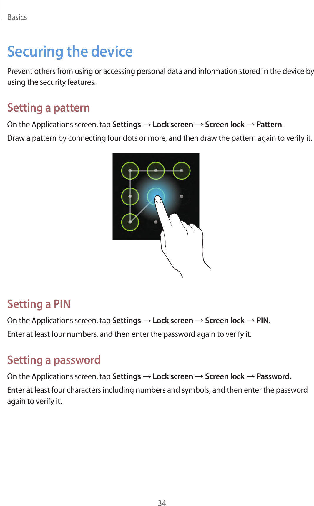 Basics34Securing the devicePrevent others from using or accessing personal data and information stored in the device by using the security features.Setting a patternOn the Applications screen, tap Settings → Lock screen → Screen lock → Pattern.Draw a pattern by connecting four dots or more, and then draw the pattern again to verify it.Setting a PINOn the Applications screen, tap Settings → Lock screen → Screen lock → PIN.Enter at least four numbers, and then enter the password again to verify it.Setting a passwordOn the Applications screen, tap Settings → Lock screen → Screen lock → Password.Enter at least four characters including numbers and symbols, and then enter the password again to verify it.