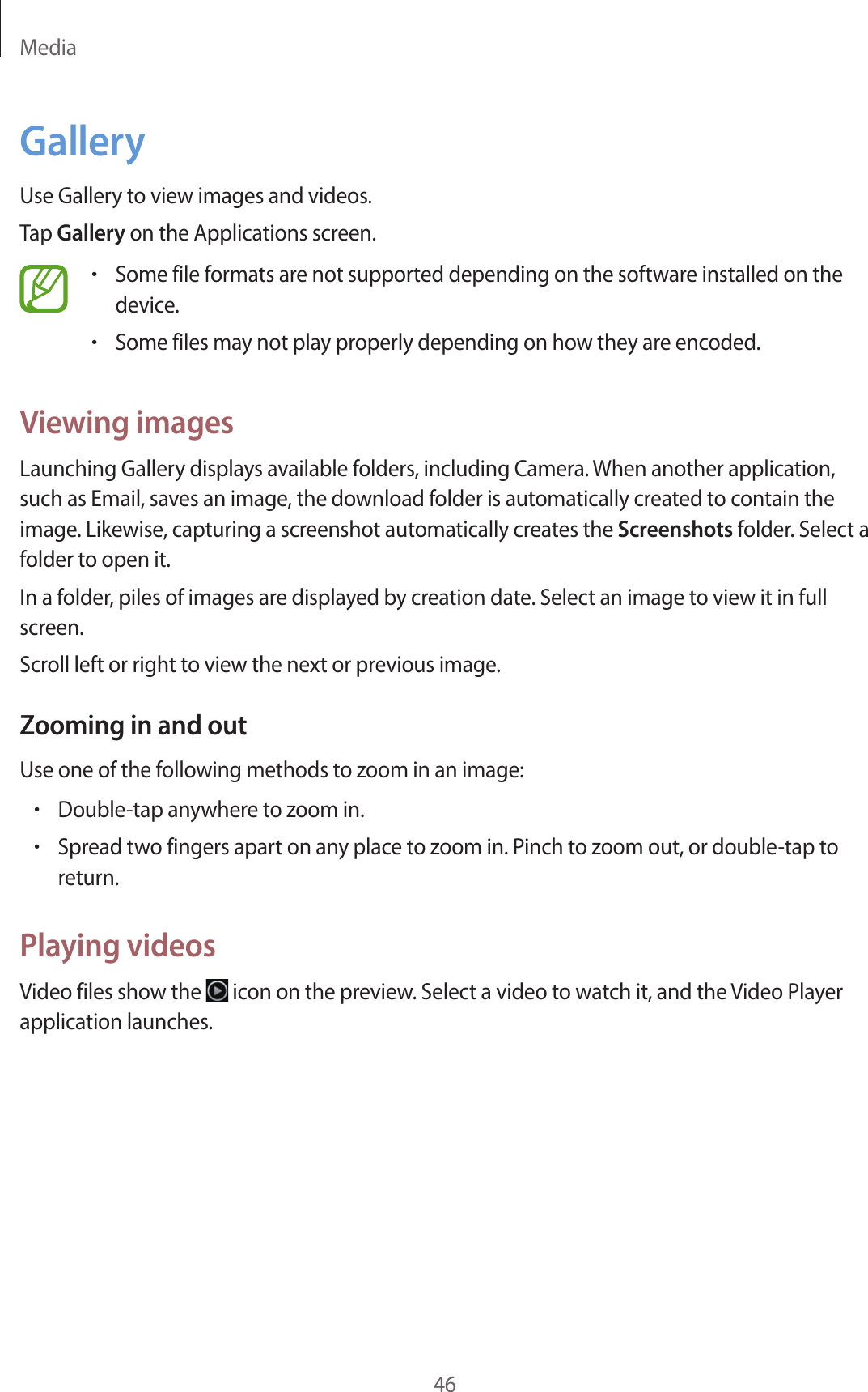 Media46GalleryUse Gallery to view images and videos.Tap Gallery on the Applications screen.•Some file formats are not supported depending on the software installed on the device.•Some files may not play properly depending on how they are encoded.Viewing imagesLaunching Gallery displays available folders, including Camera. When another application, such as Email, saves an image, the download folder is automatically created to contain the image. Likewise, capturing a screenshot automatically creates the Screenshots folder. Select a folder to open it.In a folder, piles of images are displayed by creation date. Select an image to view it in full screen.Scroll left or right to view the next or previous image.Zooming in and outUse one of the following methods to zoom in an image:•Double-tap anywhere to zoom in.•Spread two fingers apart on any place to zoom in. Pinch to zoom out, or double-tap to return.Playing videosVideo files show the   icon on the preview. Select a video to watch it, and the Video Player application launches.