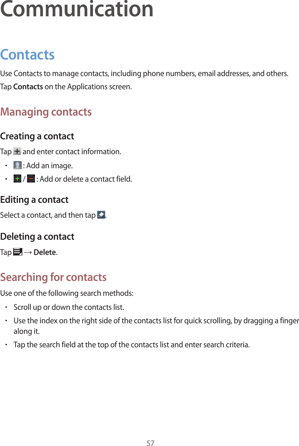 57CommunicationContactsUse Contacts to manage contacts, including phone numbers, email addresses, and others.Tap Contacts on the Applications screen.Managing contactsCreating a contactTap   and enter contact information.•: Add an image.• /  : Add or delete a contact field.Editing a contactSelect a contact, and then tap  .Deleting a contactTap   → Delete.Searching for contactsUse one of the following search methods:•Scroll up or down the contacts list.•Use the index on the right side of the contacts list for quick scrolling, by dragging a finger along it.•Tap the search field at the top of the contacts list and enter search criteria.