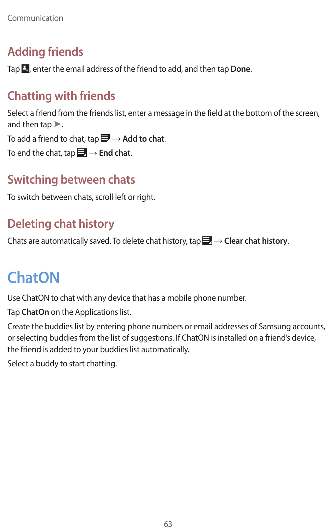 Communication63Adding friendsTap  , enter the email address of the friend to add, and then tap Done.Chatting with friendsSelect a friend from the friends list, enter a message in the field at the bottom of the screen, and then tap  .To add a friend to chat, tap   → Add to chat.To end the chat, tap   → End chat.Switching between chatsTo switch between chats, scroll left or right.Deleting chat historyChats are automatically saved. To delete chat history, tap   → Clear chat history.ChatONUse ChatON to chat with any device that has a mobile phone number.Tap ChatOn on the Applications list.Create the buddies list by entering phone numbers or email addresses of Samsung accounts, or selecting buddies from the list of suggestions. If ChatON is installed on a friend’s device, the friend is added to your buddies list automatically.Select a buddy to start chatting.