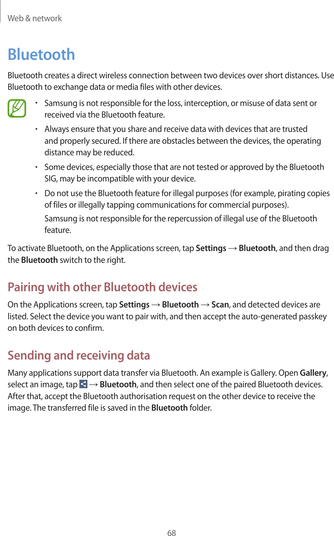 Web &amp; network68BluetoothBluetooth creates a direct wireless connection between two devices over short distances. Use Bluetooth to exchange data or media files with other devices.•Samsung is not responsible for the loss, interception, or misuse of data sent or received via the Bluetooth feature.•Always ensure that you share and receive data with devices that are trusted and properly secured. If there are obstacles between the devices, the operating distance may be reduced.•Some devices, especially those that are not tested or approved by the Bluetooth SIG, may be incompatible with your device.•Do not use the Bluetooth feature for illegal purposes (for example, pirating copies of files or illegally tapping communications for commercial purposes).Samsung is not responsible for the repercussion of illegal use of the Bluetooth feature.To activate Bluetooth, on the Applications screen, tap Settings → Bluetooth, and then drag the Bluetooth switch to the right.Pairing with other Bluetooth devicesOn the Applications screen, tap Settings → Bluetooth → Scan, and detected devices are listed. Select the device you want to pair with, and then accept the auto-generated passkey on both devices to confirm.Sending and receiving dataMany applications support data transfer via Bluetooth. An example is Gallery. Open Gallery, select an image, tap   → Bluetooth, and then select one of the paired Bluetooth devices. After that, accept the Bluetooth authorisation request on the other device to receive the image. The transferred file is saved in the Bluetooth folder.