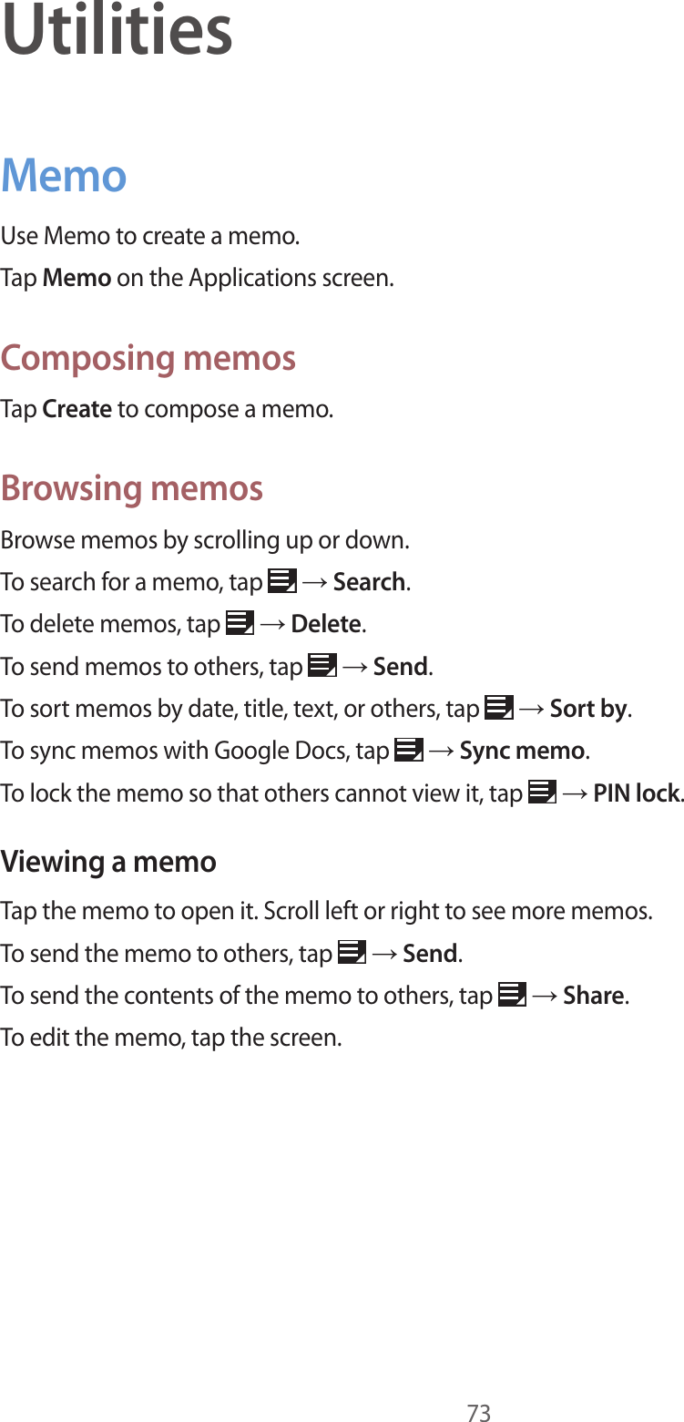 73UtilitiesMemoUse Memo to create a memo.Tap Memo on the Applications screen.Composing memosTap Create to compose a memo.Browsing memosBrowse memos by scrolling up or down.To search for a memo, tap   → Search.To delete memos, tap   → Delete.To send memos to others, tap   → Send.To sort memos by date, title, text, or others, tap   → Sort by.To sync memos with Google Docs, tap   → Sync memo.To lock the memo so that others cannot view it, tap   → PIN lock.Viewing a memoTap the memo to open it. Scroll left or right to see more memos.To send the memo to others, tap   → Send.To send the contents of the memo to others, tap   → Share.To edit the memo, tap the screen.