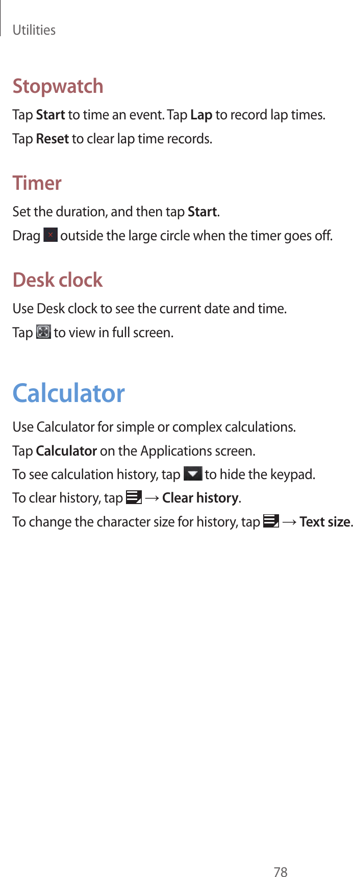 Utilities78StopwatchTap Start to time an event. Tap Lap to record lap times.Tap Reset to clear lap time records.TimerSet the duration, and then tap Start.Drag   outside the large circle when the timer goes off.Desk clockUse Desk clock to see the current date and time.Tap   to view in full screen.CalculatorUse Calculator for simple or complex calculations.Tap Calculator on the Applications screen.To see calculation history, tap   to hide the keypad. To clear history, tap   → Clear history.To change the character size for history, tap   → Text size.