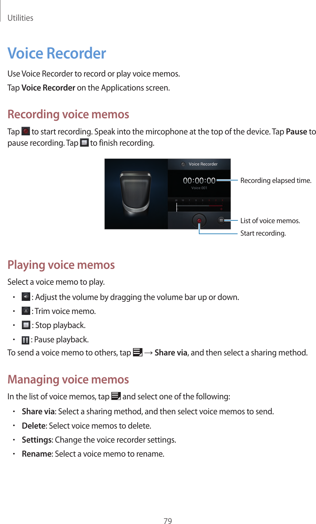 Utilities79Voice RecorderUse Voice Recorder to record or play voice memos.Tap Voice Recorder on the Applications screen.Recording voice memosTap   to start recording. Speak into the mircophone at the top of the device. Tap Pause to pause recording. Tap   to finish recording.Start recording.List of voice memos.Recording elapsed time.Playing voice memosSelect a voice memo to play.• : Adjust the volume by dragging the volume bar up or down.• : Trim voice memo.• : Stop playback.• : Pause playback.To send a voice memo to others, tap   → Share via, and then select a sharing method.Managing voice memosIn the list of voice memos, tap   and select one of the following:•Share via: Select a sharing method, and then select voice memos to send.•Delete: Select voice memos to delete.•Settings: Change the voice recorder settings.•Rename: Select a voice memo to rename.