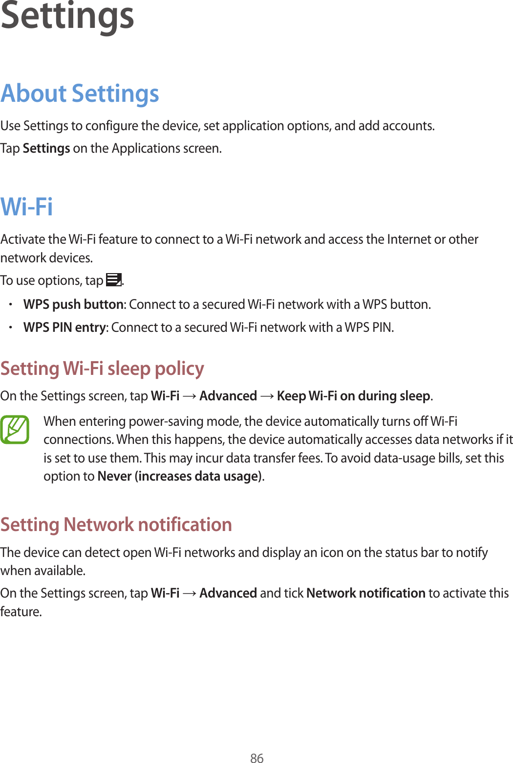 86SettingsAbout SettingsUse Settings to configure the device, set application options, and add accounts.Tap Settings on the Applications screen.Wi-FiActivate the Wi-Fi feature to connect to a Wi-Fi network and access the Internet or other network devices.To use options, tap  .•WPS push button: Connect to a secured Wi-Fi network with a WPS button.•WPS PIN entry: Connect to a secured Wi-Fi network with a WPS PIN.Setting Wi-Fi sleep policyOn the Settings screen, tap Wi-Fi → Advanced → Keep Wi-Fi on during sleep.When entering power-saving mode, the device automatically turns off Wi-Fi connections. When this happens, the device automatically accesses data networks if it is set to use them. This may incur data transfer fees. To avoid data-usage bills, set this option to Never (increases data usage).Setting Network notificationThe device can detect open Wi-Fi networks and display an icon on the status bar to notify when available.On the Settings screen, tap Wi-Fi → Advanced and tick Network notification to activate this feature.