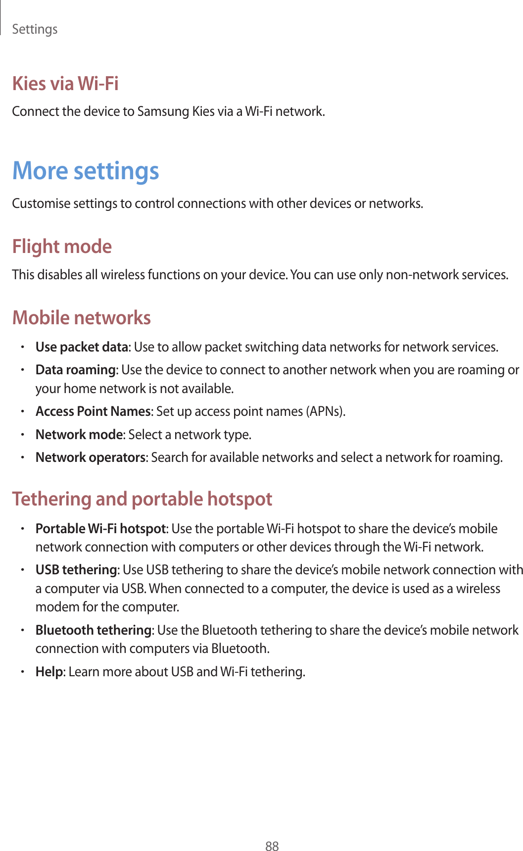 Settings88Kies via Wi-FiConnect the device to Samsung Kies via a Wi-Fi network.More settingsCustomise settings to control connections with other devices or networks.Flight modeThis disables all wireless functions on your device. You can use only non-network services.Mobile networks•Use packet data: Use to allow packet switching data networks for network services.•Data roaming: Use the device to connect to another network when you are roaming or your home network is not available.•Access Point Names: Set up access point names (APNs).•Network mode: Select a network type.•Network operators: Search for available networks and select a network for roaming.Tethering and portable hotspot•Portable Wi-Fi hotspot: Use the portable Wi-Fi hotspot to share the device’s mobile network connection with computers or other devices through the Wi-Fi network.•USB tethering: Use USB tethering to share the device’s mobile network connection with a computer via USB. When connected to a computer, the device is used as a wireless modem for the computer.•Bluetooth tethering: Use the Bluetooth tethering to share the device’s mobile network connection with computers via Bluetooth.•Help: Learn more about USB and Wi-Fi tethering.