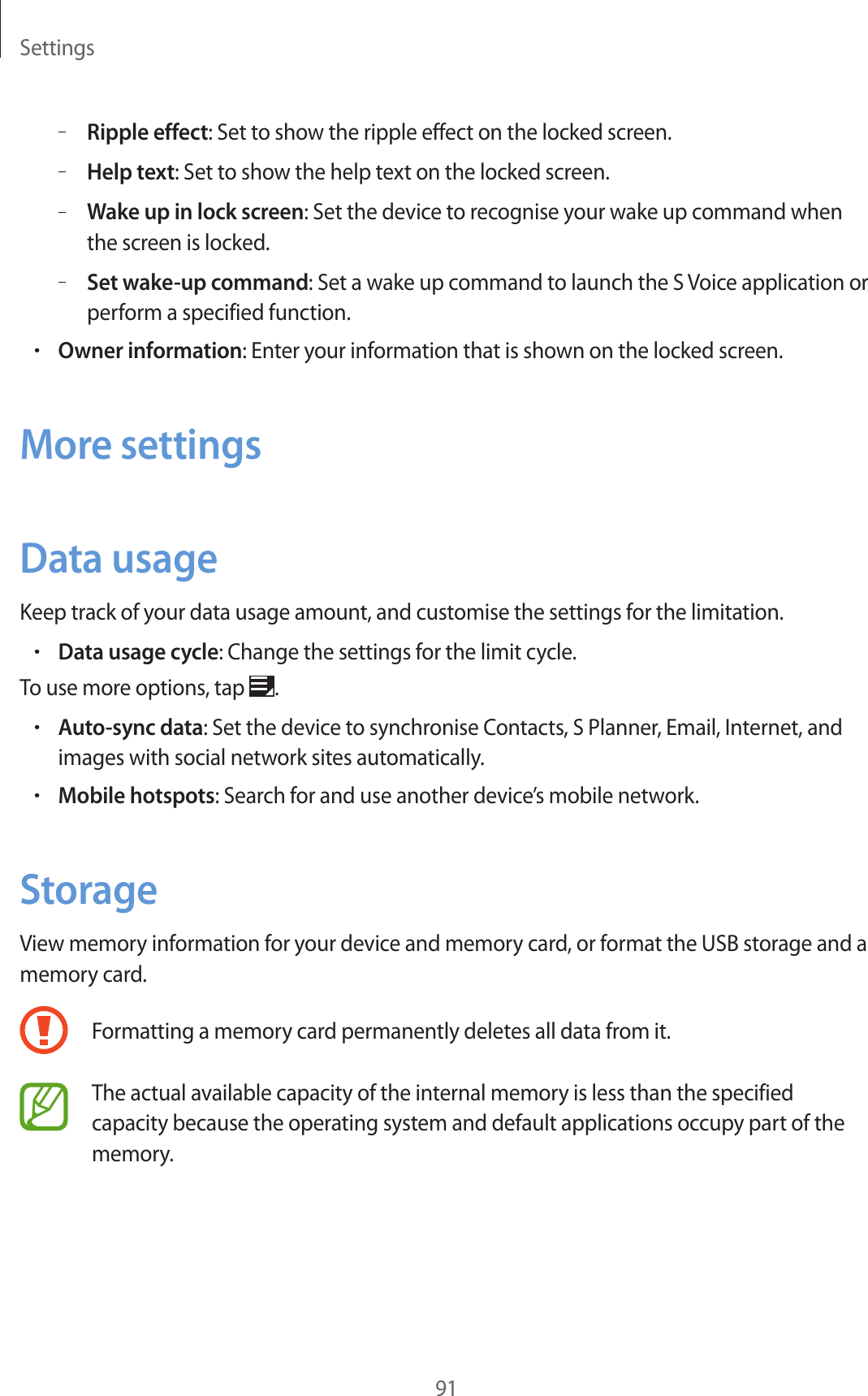 Settings91–Ripple effect: Set to show the ripple effect on the locked screen.–Help text: Set to show the help text on the locked screen.–Wake up in lock screen: Set the device to recognise your wake up command when the screen is locked.–Set wake-up command: Set a wake up command to launch the S Voice application or perform a specified function.•Owner information: Enter your information that is shown on the locked screen.More settingsData usageKeep track of your data usage amount, and customise the settings for the limitation.•Data usage cycle: Change the settings for the limit cycle.To use more options, tap  .•Auto-sync data: Set the device to synchronise Contacts, S Planner, Email, Internet, and images with social network sites automatically.•Mobile hotspots: Search for and use another device’s mobile network.StorageView memory information for your device and memory card, or format the USB storage and a memory card.Formatting a memory card permanently deletes all data from it.The actual available capacity of the internal memory is less than the specified capacity because the operating system and default applications occupy part of the memory.