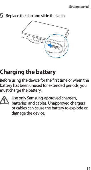11Getting started5 Replace the flap and slide the latch.Charging the batteryBefore using the device for the first time or when the battery has been unused for extended periods, you must charge the battery.Use only Samsung-approved chargers, batteries, and cables. Unapproved chargers or cables can cause the battery to explode or damage the device.