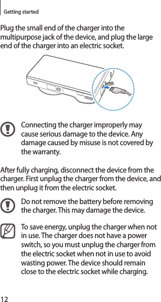 12Getting startedPlug the small end of the charger into the multipurpose jack of the device, and plug the large end of the charger into an electric socket.Connecting the charger improperly may cause serious damage to the device. Any damage caused by misuse is not covered by the warranty.After fully charging, disconnect the device from the charger. First unplug the charger from the device, and then unplug it from the electric socket.Do not remove the battery before removing the charger. This may damage the device.To save energy, unplug the charger when not in use. The charger does not have a power switch, so you must unplug the charger from the electric socket when not in use to avoid wasting power. The device should remain close to the electric socket while charging.