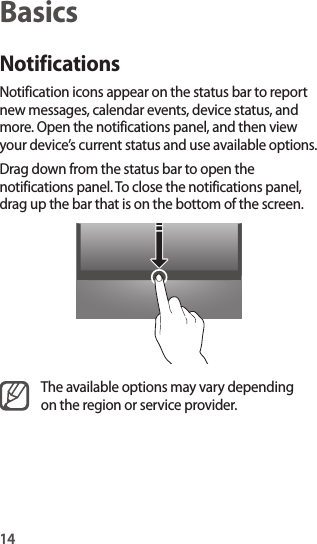14BasicsNotificationsNotification icons appear on the status bar to report new messages, calendar events, device status, and more. Open the notifications panel, and then view your device’s current status and use available options.Drag down from the status bar to open the notifications panel. To close the notifications panel, drag up the bar that is on the bottom of the screen.The available options may vary depending on the region or service provider.