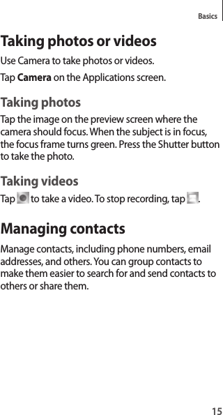 15BasicsTaking photos or videosUse Camera to take photos or videos.Tap Camera on the Applications screen.Taking photosTap the image on the preview screen where the camera should focus. When the subject is in focus, the focus frame turns green. Press the Shutter button to take the photo.Taking videosTap to take a video. To stop recording, tap .Managing contactsManage contacts, including phone numbers, email addresses, and others. You can group contacts to make them easier to search for and send contacts to others or share them.