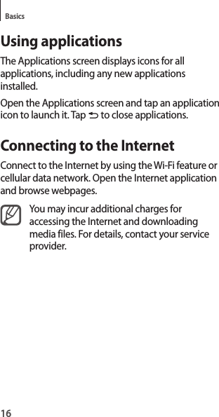 16BasicsUsing applicationsThe Applications screen displays icons for all applications, including any new applications installed.Open the Applications screen and tap an application icon to launch it. Tap to close applications.Connecting to the InternetConnect to the Internet by using the Wi-Fi feature or cellular data network. Open the Internet application and browse webpages.You may incur additional charges for accessing the Internet and downloading media files. For details, contact your service provider.