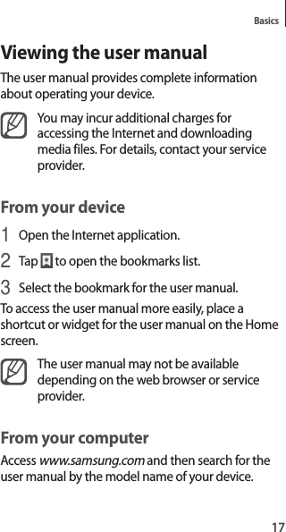 17BasicsViewing the user manualThe user manual provides complete information about operating your device.You may incur additional charges for accessing the Internet and downloading media files. For details, contact your service provider.From your device1 Open the Internet application.2 Tap to open the bookmarks list.3 Select the bookmark for the user manual.To access the user manual more easily, place a shortcut or widget for the user manual on the Home screen.The user manual may not be available depending on the web browser or service provider.From your computerAccess www.samsung.com and then search for the user manual by the model name of your device.