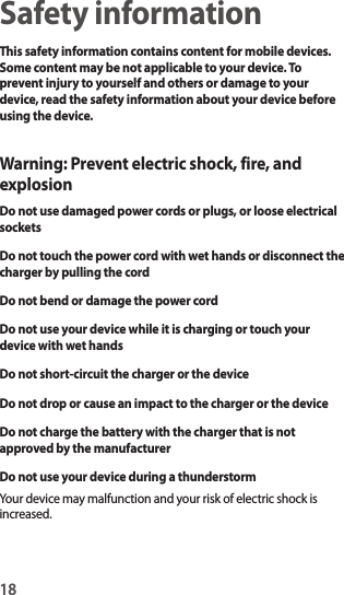 18Safety informationThis safety information contains content for mobile devices. Some content may be not applicable to your device. To prevent injury to yourself and others or damage to your device, read the safety information about your device before using the device.Warning: Prevent electric shock, fire, and explosionDo not use damaged power cords or plugs, or loose electrical socketsDo not touch the power cord with wet hands or disconnect the charger by pulling the cordDo not bend or damage the power cordDo not use your device while it is charging or touch your device with wet handsDo not short-circuit the charger or the deviceDo not drop or cause an impact to the charger or the deviceDo not charge the battery with the charger that is not approved by the manufacturerDo not use your device during a thunderstormYour device may malfunction and your risk of electric shock is increased.