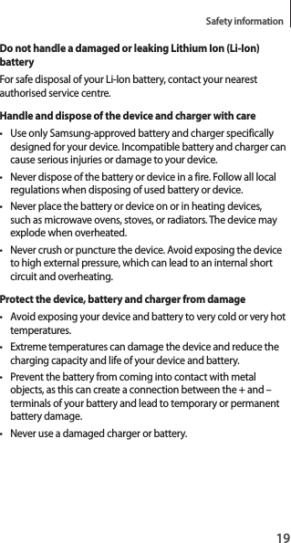 19Safety informationDo not handle a damaged or leaking Lithium Ion (Li-Ion) batteryFor safe disposal of your Li-Ion battery, contact your nearest authorised service centre.Handle and dispose of the device and charger with care• Use only Samsung-approved battery and charger specifically designed for your device. Incompatible battery and charger can cause serious injuries or damage to your device.• Never dispose of the battery or device in a fire. Follow all local regulations when disposing of used battery or device.• Never place the battery or device on or in heating devices, such as microwave ovens, stoves, or radiators. The device may explode when overheated.• Never crush or puncture the device. Avoid exposing the device to high external pressure, which can lead to an internal short circuit and overheating.Protect the device, battery and charger from damage• Avoid exposing your device and battery to very cold or very hot temperatures.• Extreme temperatures can damage the device and reduce the charging capacity and life of your device and battery.• Prevent the battery from coming into contact with metal objects, as this can create a connection between the + and – terminals of your battery and lead to temporary or permanent battery damage.• Never use a damaged charger or battery.