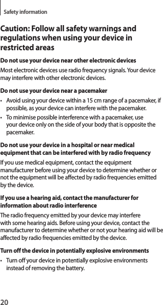 20Safety informationCaution: Follow all safety warnings and regulations when using your device in restricted areasDo not use your device near other electronic devicesMost electronic devices use radio frequency signals. Your device may interfere with other electronic devices.Do not use your device near a pacemaker• Avoid using your device within a 15 cm range of a pacemaker, if possible, as your device can interfere with the pacemaker.• To minimise possible interference with a pacemaker, use your device only on the side of your body that is opposite the pacemaker.Do not use your device in a hospital or near medical equipment that can be interfered with by radio frequencyIf you use medical equipment, contact the equipment manufacturer before using your device to determine whether or not the equipment will be affected by radio frequencies emitted by the device.If you use a hearing aid, contact the manufacturer for information about radio interferenceThe radio frequency emitted by your device may interfere with some hearing aids. Before using your device, contact the manufacturer to determine whether or not your hearing aid will be affected by radio frequencies emitted by the device.Turn off the device in potentially explosive environments• Turn off your device in potentially explosive environments instead of removing the battery.