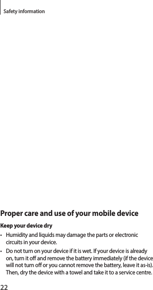 22Safety informationProper care and use of your mobile deviceKeep your device dry• Humidity and liquids may damage the parts or electronic circuits in your device.• Do not turn on your device if it is wet. If your device is already on, turn it o and remove the battery immediately (if the device will not turn o or you cannot remove the battery, leave it as-is). Then, dry the device with a towel and take it to a service centre.