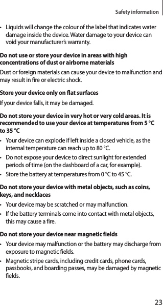 23Safety information• Liquids will change the colour of the label that indicates water damage inside the device. Water damage to your device can void your manufacturer’s warranty.Do not use or store your device in areas with high concentrations of dust or airborne materialsDust or foreign materials can cause your device to malfunction and may result in fire or electric shock.Store your device only on flat surfacesIf your device falls, it may be damaged.Do not store your device in very hot or very cold areas. It is recommended to use your device at temperatures from 5 °C to 35 °C• Your device can explode if left inside a closed vehicle, as the internal temperature can reach up to 80 °C.• Do not expose your device to direct sunlight for extended periods of time (on the dashboard of a car, for example).• Store the battery at temperatures from 0 °C to 45 °C.Do not store your device with metal objects, such as coins, keys, and necklaces• Your device may be scratched or may malfunction.• If the battery terminals come into contact with metal objects, this may cause a fire.Do not store your device near magnetic fields• Your device may malfunction or the battery may discharge from exposure to magnetic fields.• Magnetic stripe cards, including credit cards, phone cards, passbooks, and boarding passes, may be damaged by magnetic fields.