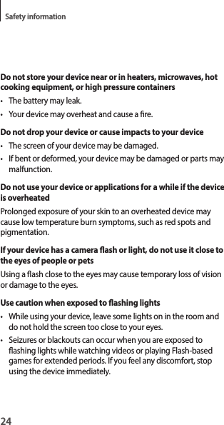 24Safety informationDo not store your device near or in heaters, microwaves, hot cooking equipment, or high pressure containers• The battery may leak.• Your device may overheat and cause a re.Do not drop your device or cause impacts to your device• The screen of your device may be damaged.• If bent or deformed, your device may be damaged or parts may malfunction.Do not use your device or applications for a while if the device is overheatedProlonged exposure of your skin to an overheated device may cause low temperature burn symptoms, such as red spots and pigmentation.If your device has a camera ash or light, do not use it close to the eyes of people or petsUsing a ash close to the eyes may cause temporary loss of vision or damage to the eyes.Use caution when exposed to ashing lights• While using your device, leave some lights on in the room and do not hold the screen too close to your eyes.• Seizures or blackouts can occur when you are exposed to ashing lights while watching videos or playing Flash-based games for extended periods. If you feel any discomfort, stop using the device immediately.