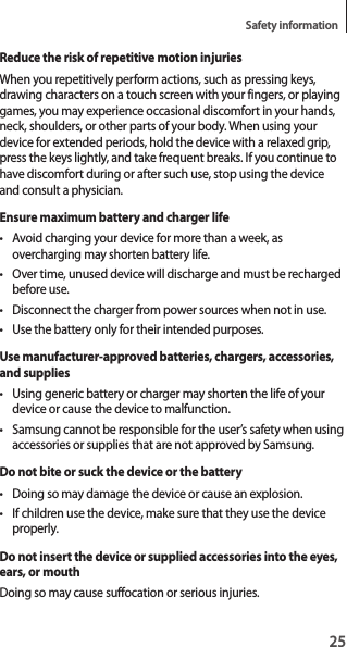 25Safety informationReduce the risk of repetitive motion injuriesWhen you repetitively perform actions, such as pressing keys, drawing characters on a touch screen with your fingers, or playing games, you may experience occasional discomfort in your hands, neck, shoulders, or other parts of your body. When using your device for extended periods, hold the device with a relaxed grip, press the keys lightly, and take frequent breaks. If you continue to have discomfort during or after such use, stop using the device and consult a physician.Ensure maximum battery and charger life• Avoid charging your device for more than a week, as overcharging may shorten battery life.• Over time, unused device will discharge and must be recharged before use.• Disconnect the charger from power sources when not in use.• Use the battery only for their intended purposes.Use manufacturer-approved batteries, chargers, accessories, and supplies• Using generic battery or charger may shorten the life of your device or cause the device to malfunction.• Samsung cannot be responsible for the user’s safety when using accessories or supplies that are not approved by Samsung.Do not bite or suck the device or the battery• Doing so may damage the device or cause an explosion.• If children use the device, make sure that they use the device properly.Do not insert the device or supplied accessories into the eyes, ears, or mouthDoing so may cause suffocation or serious injuries.