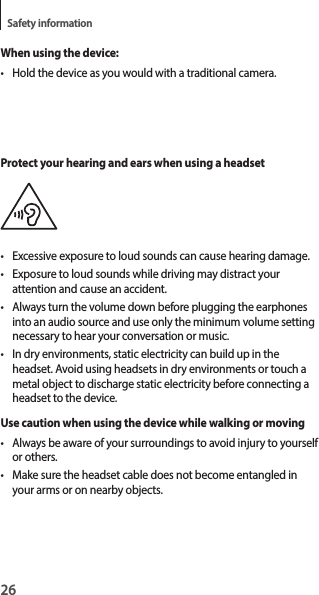 26Safety informationWhen using the device:• Hold the device as you would with a traditional camera.Protect your hearing and ears when using a headset• Excessive exposure to loud sounds can cause hearing damage.• Exposure to loud sounds while driving may distract your attention and cause an accident.• Always turn the volume down before plugging the earphones into an audio source and use only the minimum volume setting necessary to hear your conversation or music.• In dry environments, static electricity can build up in the headset. Avoid using headsets in dry environments or touch a metal object to discharge static electricity before connecting a headset to the device.Use caution when using the device while walking or moving• Always be aware of your surroundings to avoid injury to yourself or others.• Make sure the headset cable does not become entangled in your arms or on nearby objects.