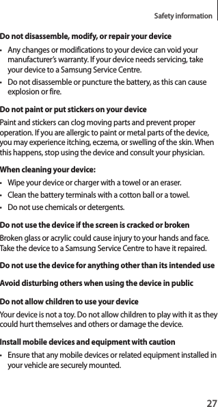 27Safety informationDo not disassemble, modify, or repair your device• Any changes or modifications to your device can void your manufacturer’s warranty. If your device needs servicing, take your device to a Samsung Service Centre.• Do not disassemble or puncture the battery, as this can cause explosion or fire.Do not paint or put stickers on your devicePaint and stickers can clog moving parts and prevent proper operation. If you are allergic to paint or metal parts of the device, you may experience itching, eczema, or swelling of the skin. When this happens, stop using the device and consult your physician.When cleaning your device:• Wipe your device or charger with a towel or an eraser.• Clean the battery terminals with a cotton ball or a towel.• Do not use chemicals or detergents.Do not use the device if the screen is cracked or brokenBroken glass or acrylic could cause injury to your hands and face. Take the device to a Samsung Service Centre to have it repaired.Do not use the device for anything other than its intended useAvoid disturbing others when using the device in publicDo not allow children to use your deviceYour device is not a toy. Do not allow children to play with it as they could hurt themselves and others or damage the device.Install mobile devices and equipment with caution• Ensure that any mobile devices or related equipment installed in your vehicle are securely mounted.