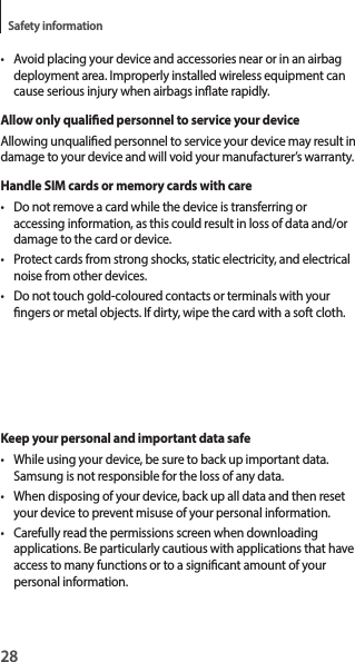 28Safety information• Avoid placing your device and accessories near or in an airbag deployment area. Improperly installed wireless equipment can cause serious injury when airbags inate rapidly.Allow only qualied personnel to service your deviceAllowing unqualied personnel to service your device may result in damage to your device and will void your manufacturer’s warranty.Handle SIM cards or memory cards with care• Do not remove a card while the device is transferring or accessing information, as this could result in loss of data and/or damage to the card or device.• Protect cards from strong shocks, static electricity, and electrical noise from other devices.• Do not touch gold-coloured contacts or terminals with your ngers or metal objects. If dirty, wipe the card with a soft cloth.Keep your personal and important data safe• While using your device, be sure to back up important data. Samsung is not responsible for the loss of any data.• When disposing of your device, back up all data and then reset your device to prevent misuse of your personal information.• Carefully read the permissions screen when downloading applications. Be particularly cautious with applications that have access to many functions or to a signicant amount of your personal information.