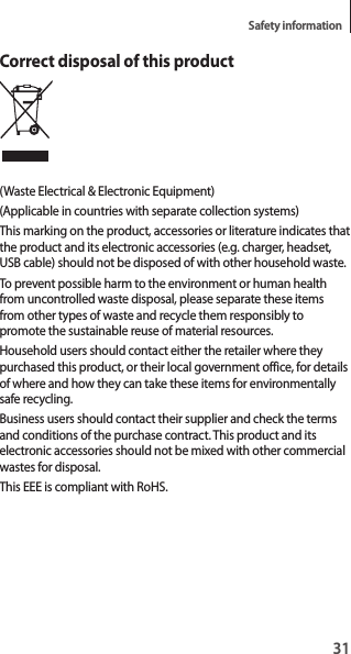 31Safety informationCorrect disposal of this product(Waste Electrical & Electronic Equipment)(Applicable in countries with separate collection systems)This marking on the product, accessories or literature indicates that the product and its electronic accessories (e.g. charger, headset, USB cable) should not be disposed of with other household waste.To prevent possible harm to the environment or human health from uncontrolled waste disposal, please separate these items from other types of waste and recycle them responsibly to promote the sustainable reuse of material resources.Household users should contact either the retailer where they purchased this product, or their local government office, for details of where and how they can take these items for environmentally safe recycling.Business users should contact their supplier and check the terms and conditions of the purchase contract. This product and its electronic accessories should not be mixed with other commercial wastes for disposal.This EEE is compliant with RoHS.