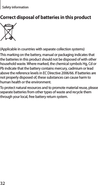 32Safety informationCorrect disposal of batteries in this product(Applicable in countries with separate collection systems)This marking on the battery, manual or packaging indicates that the batteries in this product should not be disposed of with other household waste. Where marked, the chemical symbols Hg, Cd or Pb indicate that the battery contains mercury, cadmium or lead above the reference levels in EC Directive 2006/66. If batteries are not properly disposed of, these substances can cause harm to human health or the environment.To protect natural resources and to promote material reuse, please separate batteries from other types of waste and recycle them through your local, free battery return system.