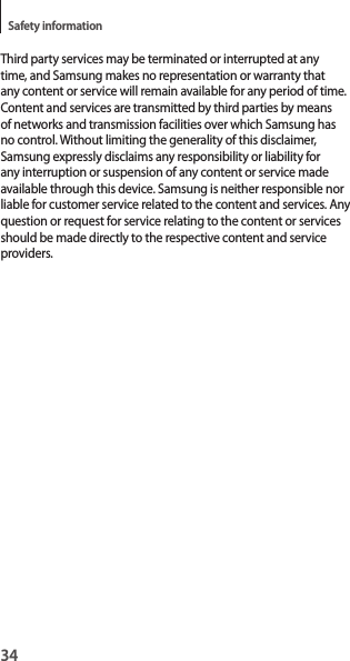 34Safety informationThird party services may be terminated or interrupted at any time, and Samsung makes no representation or warranty that any content or service will remain available for any period of time. Content and services are transmitted by third parties by means of networks and transmission facilities over which Samsung has no control. Without limiting the generality of this disclaimer, Samsung expressly disclaims any responsibility or liability for any interruption or suspension of any content or service made available through this device. Samsung is neither responsible nor liable for customer service related to the content and services. Any question or request for service relating to the content or services should be made directly to the respective content and service providers.