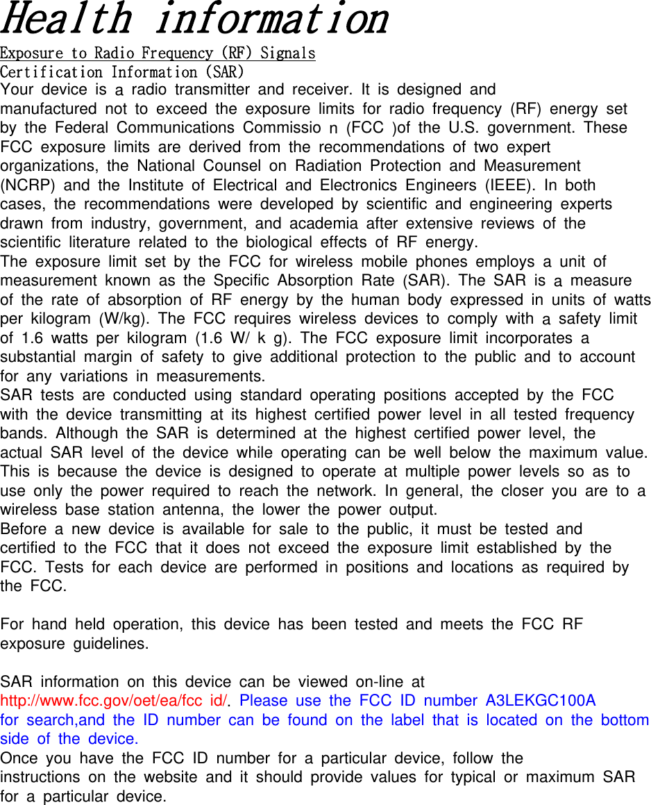 a a a aCa a AYour device is aradio transmitter and receiver. It is designed andmanufactured not to exceed the exposure limits for radio frequency (RF) energy setby the Federal Communications Commissio n(FCC )of the U.S. government. TheseFCC exposure limits are derived from the recommendations of two expertorganizations, the National Counsel on Radiation Protection and Measurement(NCRP) and the Institute of Electrical and Electronics Engineers (IEEE). In bothcases, the recommendations were developed by scientific and engineering expertsdrawn from industry, government, and academia after extensive reviews of thescientific literature related to the biological effects of RF energy.The exposure limit set by the FCC for wireless mobile phones employs aunit ofmeasurement known as the Specific Absorption Rate (SAR). The SAR is ameasureof the rate of absorption of RF energy by the human body expressed in units of wattsper kilogram (W/kg). The FCC requires wireless devices to comply with asafety limitof 1.6 watts per kilogram (1.6 W/ kg). The FCC exposure limit incorporates asubstantial margin of safety to give additional protection to the public and to accountfor any variations in measurements.SAR tests are conducted using standard operating positions accepted by the FCCwith the device transmitting at its highest certified power level in all tested frequencybands. Although the SAR is determined at the highest certified power level, theactual SAR level of the device while operating can be well below the maximum value.This is because the device is designed to operate at multiple power levels so as touse only the power required to reach the network. In general, the closer you are to awireless base station antenna, the lower the power output.Before anew device is available for sale to the public, it must be tested andcertified to the FCC that it does not exceed the exposure limit established by theFCC. Tests for each device are performed in positions and locations as required bythe FCC.For hand held operation, this device has been tested and meets the FCC RFexposure guidelines.SAR information on this device can be viewed on-line athttp://www.fcc.gov/oet/ea/fcc id/.Please use the FCC ID number A3LEKGC100Afor search,and the ID number can be found on the label that is located on the bottomside of the device.Once you have the FCC ID number for aparticular device, follow theinstructions on the website and it should provide values for typical or maximum SARfor aparticular device.