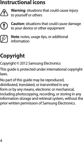 4Instructional iconsWarning: situations that could cause injury to yourself or othersCaution: situations that could cause damage to your device or other equipmentNote: notes, usage tips, or additional informationCopyrightCopyright © 2012 Samsung ElectronicsThis guide is protected under international copyright laws.No part of this guide may be reproduced, distributed, translated, or transmitted in any form or by any means, electronic or mechanical, including photocopying, recording, or storing in any information storage and retrieval system, without the prior written permission of Samsung Electronics.