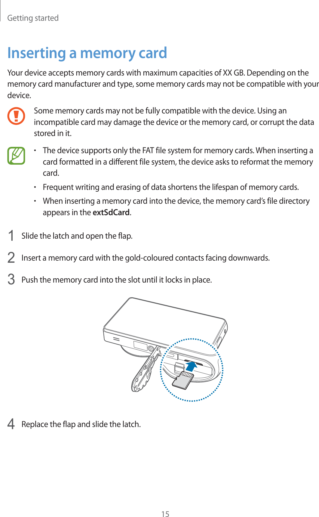 Getting started15Inserting a memory cardYour device accepts memory cards with maximum capacities of XX GB. Depending on the memory card manufacturer and type, some memory cards may not be compatible with your device.Some memory cards may not be fully compatible with the device. Using an incompatible card may damage the device or the memory card, or corrupt the data stored in it.rThe device supports only the FAT file system for memory cards. When inserting a card formatted in a different file system, the device asks to reformat the memory card.rFrequent writing and erasing of data shortens the lifespan of memory cards.rWhen inserting a memory card into the device, the memory card’s file directory appears in the extSdCard.1  Slide the latch and open the flap.2  Insert a memory card with the gold-coloured contacts facing downwards.3  Push the memory card into the slot until it locks in place.4  Replace the flap and slide the latch.