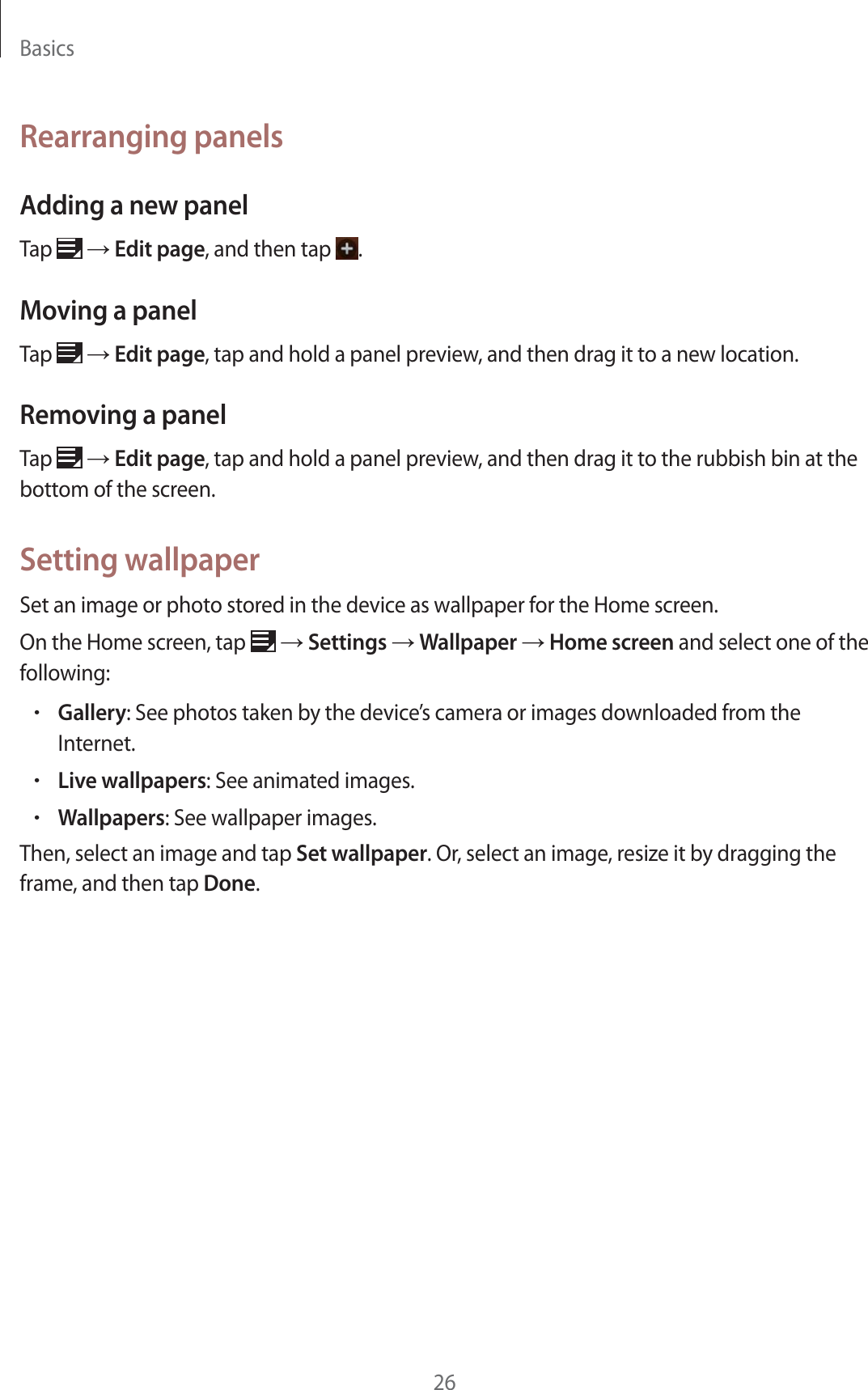 Basics26Rearranging panelsAdding a new panelTap   ĺ Edit page, and then tap  .Moving a panelTap   ĺ Edit page, tap and hold a panel preview, and then drag it to a new location.Removing a panelTap   ĺ Edit page, tap and hold a panel preview, and then drag it to the rubbish bin at the bottom of the screen.Setting wallpaperSet an image or photo stored in the device as wallpaper for the Home screen.On the Home screen, tap   ĺ Settings ĺ Wallpaper ĺ Home screen and select one of the following:rGallery: See photos taken by the device’s camera or images downloaded from the Internet.rLive wallpapers: See animated images.rWallpapers: See wallpaper images.Then, select an image and tap Set wallpaper. Or, select an image, resize it by dragging the frame, and then tap Done.