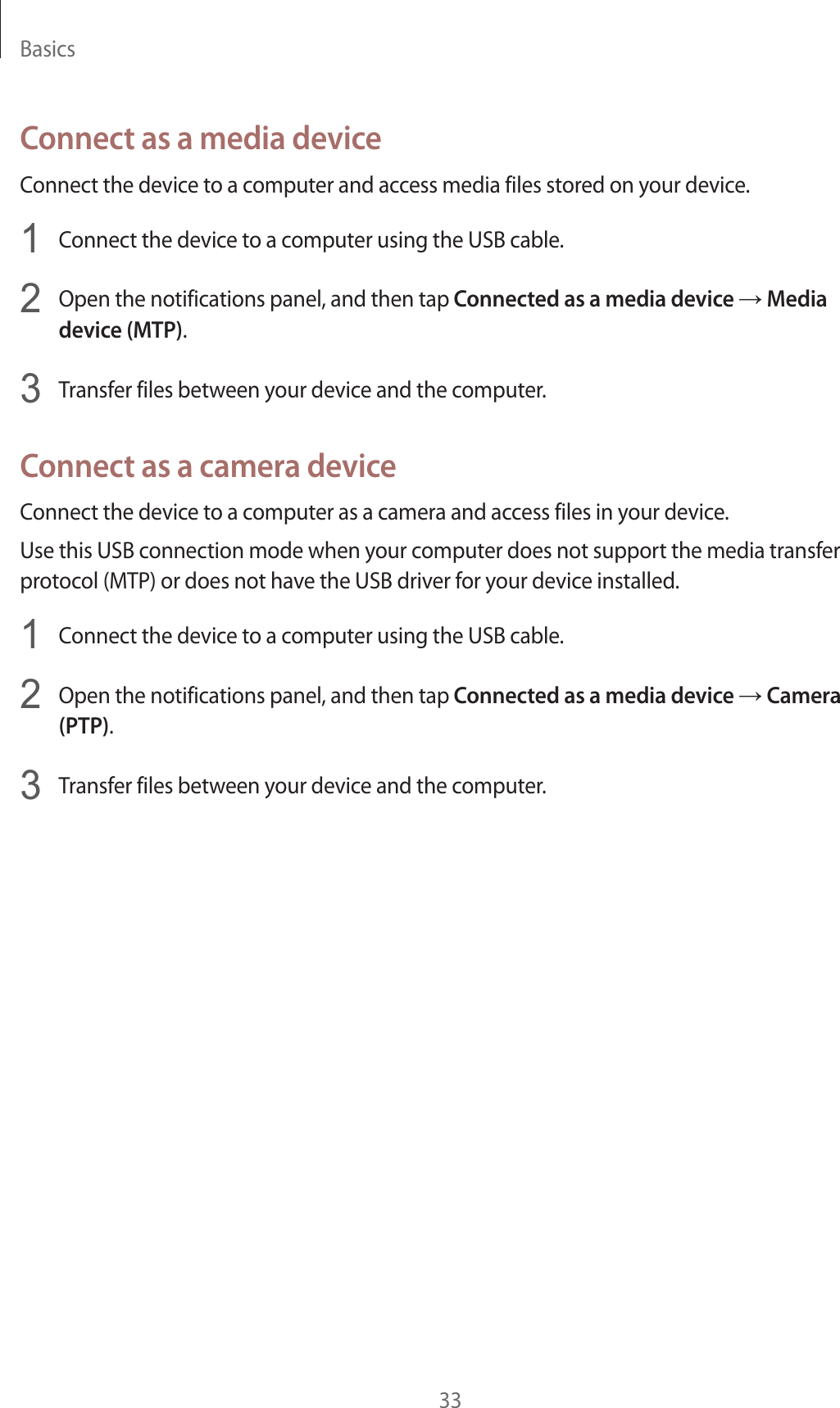 Basics33Connect as a media deviceConnect the device to a computer and access media files stored on your device.1  Connect the device to a computer using the USB cable.2  Open the notifications panel, and then tap Connected as a media device ĺ Media device (MTP).3  Transfer files between your device and the computer.Connect as a camera deviceConnect the device to a computer as a camera and access files in your device.Use this USB connection mode when your computer does not support the media transfer protocol (MTP) or does not have the USB driver for your device installed.1  Connect the device to a computer using the USB cable.2  Open the notifications panel, and then tap Connected as a media device ĺ Camera (PTP).3  Transfer files between your device and the computer.