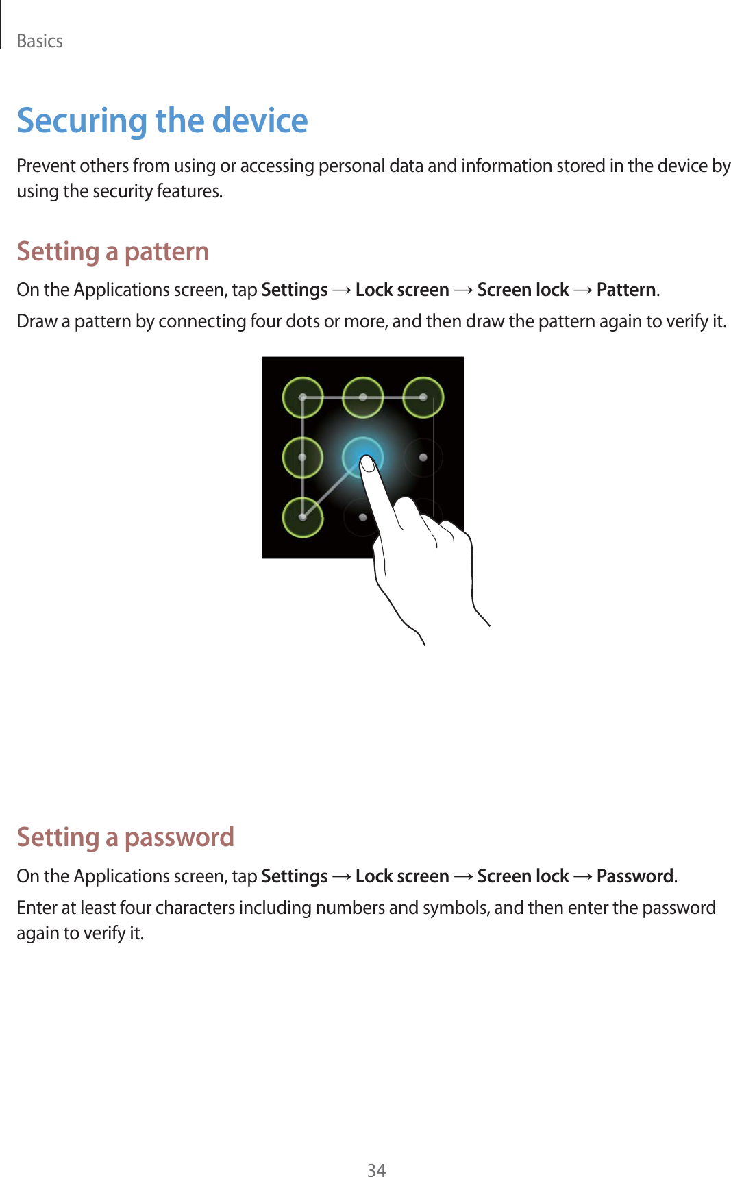 Basics34Securing the devicePrevent others from using or accessing personal data and information stored in the device by using the security features.Setting a patternOn the Applications screen, tap Settings ĺ Lock screen ĺ Screen lock ĺ Pattern.Draw a pattern by connecting four dots or more, and then draw the pattern again to verify it.Setting a PINOn the Applications screen, tap Settings ĺ Lock screen ĺ Screen lock ĺ PIN.Enter at least four numbers, and then enter the password again to verify it.Setting a passwordOn the Applications screen, tap Settings ĺ Lock screen ĺ Screen lock ĺ Password.Enter at least four characters including numbers and symbols, and then enter the password again to verify it.
