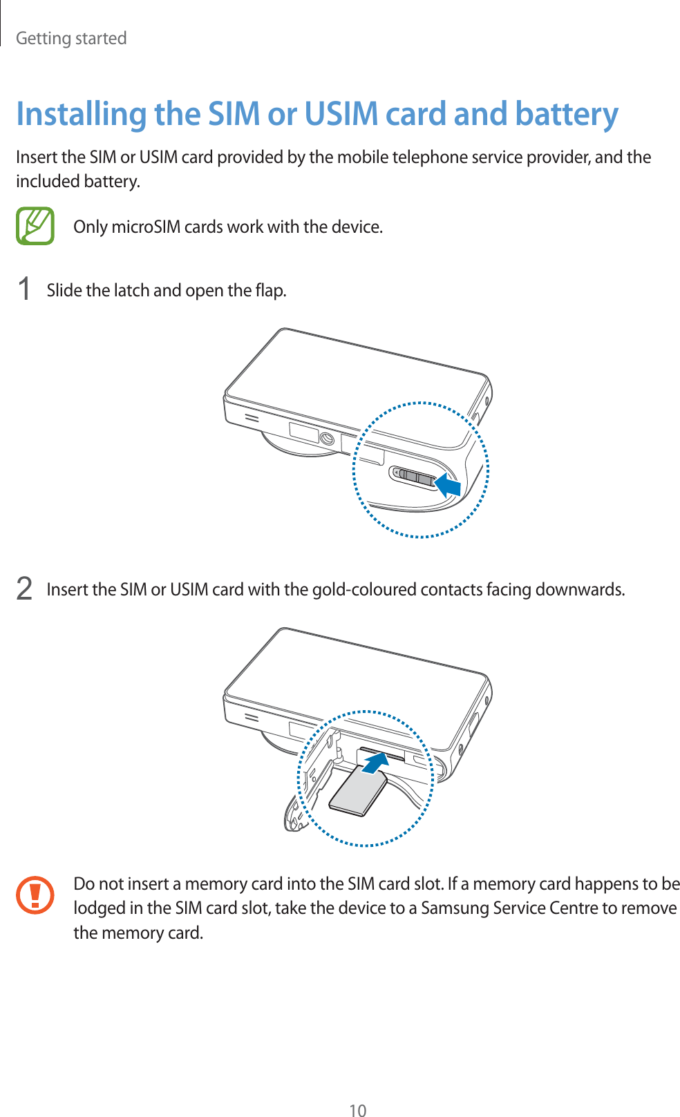 Getting started10Installing the SIM or USIM card and batteryInsert the SIM or USIM card provided by the mobile telephone service provider, and the included battery.Only microSIM cards work with the device.1Slide the latch and open the flap.2Insert the SIM or USIM card with the gold-coloured contacts facing downwards.Do not insert a memory card into the SIM card slot. If a memory card happens to be lodged in the SIM card slot, take the device to a Samsung Service Centre to remove the memory card.