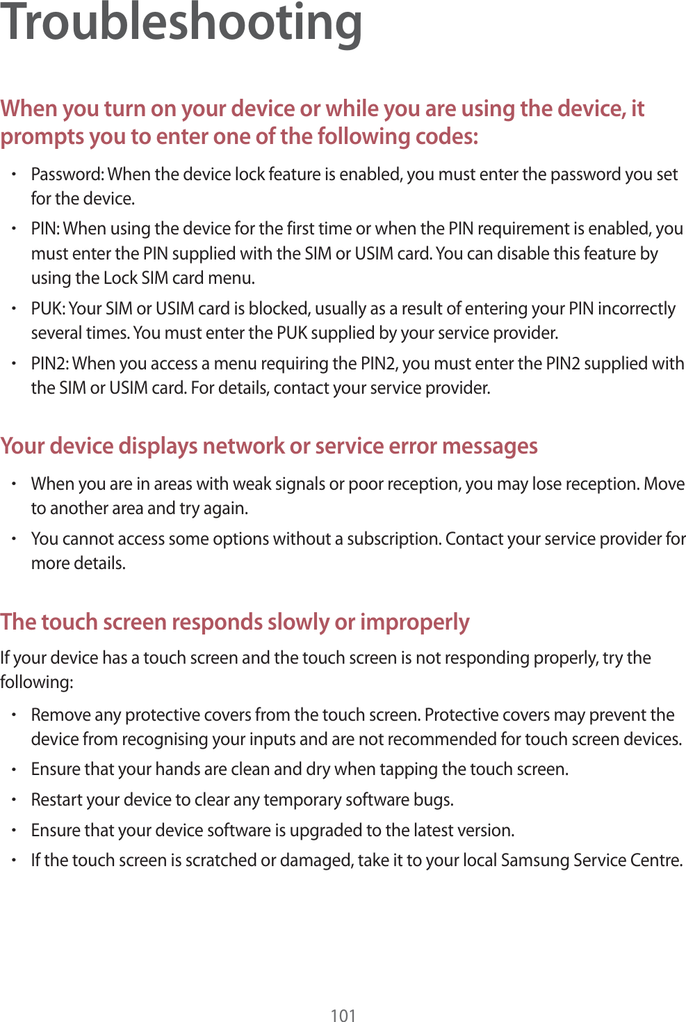 101TroubleshootingWhen you turn on your device or while you are using the device, it prompts you to enter one of the following codes:rPassword: When the device lock feature is enabled, you must enter the password you set for the device.rPIN: When using the device for the first time or when the PIN requirement is enabled, you must enter the PIN supplied with the SIM or USIM card. You can disable this feature by using the Lock SIM card menu.rPUK: Your SIM or USIM card is blocked, usually as a result of entering your PIN incorrectly several times. You must enter the PUK supplied by your service provider.rPIN2: When you access a menu requiring the PIN2, you must enter the PIN2 supplied with the SIM or USIM card. For details, contact your service provider.Your device displays network or service error messagesrWhen you are in areas with weak signals or poor reception, you may lose reception. Move to another area and try again.rYou cannot access some options without a subscription. Contact your service provider for more details.The touch screen responds slowly or improperlyIf your device has a touch screen and the touch screen is not responding properly, try the following:rRemove any protective covers from the touch screen. Protective covers may prevent the device from recognising your inputs and are not recommended for touch screen devices.rEnsure that your hands are clean and dry when tapping the touch screen.rRestart your device to clear any temporary software bugs.rEnsure that your device software is upgraded to the latest version.rIf the touch screen is scratched or damaged, take it to your local Samsung Service Centre.