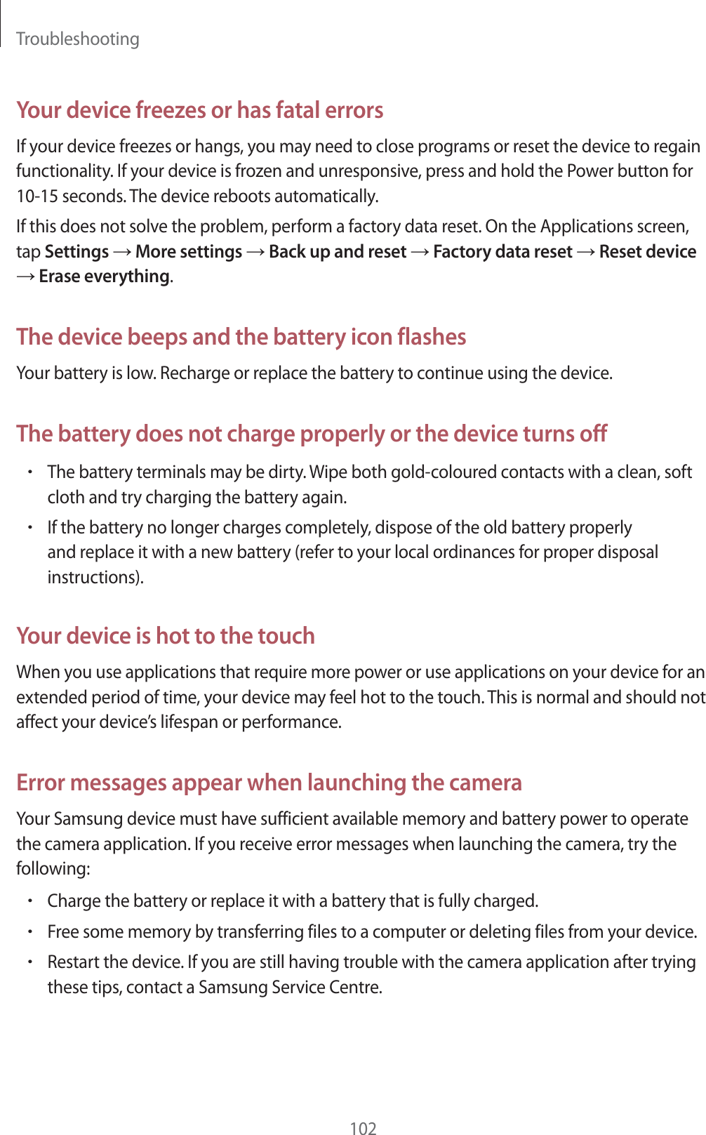 Troubleshooting102Your device freezes or has fatal errorsIf your device freezes or hangs, you may need to close programs or reset the device to regain functionality. If your device is frozen and unresponsive, press and hold the Power button for 10-15 seconds. The device reboots automatically.If this does not solve the problem, perform a factory data reset. On the Applications screen, tap Settings ĺ More settings ĺ Back up and reset ĺ Factory data reset ĺ Reset device ĺ Erase everything.The device beeps and the battery icon flashesYour battery is low. Recharge or replace the battery to continue using the device.The battery does not charge properly or the device turns offrThe battery terminals may be dirty. Wipe both gold-coloured contacts with a clean, soft cloth and try charging the battery again.rIf the battery no longer charges completely, dispose of the old battery properly and replace it with a new battery (refer to your local ordinances for proper disposal instructions).Your device is hot to the touchWhen you use applications that require more power or use applications on your device for an extended period of time, your device may feel hot to the touch. This is normal and should not affect your device&rsquo;s lifespan or performance.Error messages appear when launching the cameraYour Samsung device must have sufficient available memory and battery power to operate the camera application. If you receive error messages when launching the camera, try the following:rCharge the battery or replace it with a battery that is fully charged.rFree some memory by transferring files to a computer or deleting files from your device.rRestart the device. If you are still having trouble with the camera application after trying these tips, contact a Samsung Service Centre.