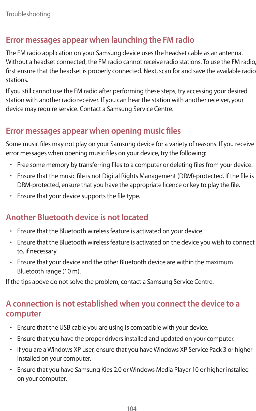 Troubleshooting104Error messages appear when launching the FM radioThe FM radio application on your Samsung device uses the headset cable as an antenna. Without a headset connected, the FM radio cannot receive radio stations. To use the FM radio, first ensure that the headset is properly connected. Next, scan for and save the available radio stations.If you still cannot use the FM radio after performing these steps, try accessing your desired station with another radio receiver. If you can hear the station with another receiver, your device may require service. Contact a Samsung Service Centre.Error messages appear when opening music filesSome music files may not play on your Samsung device for a variety of reasons. If you receive error messages when opening music files on your device, try the following:rFree some memory by transferring files to a computer or deleting files from your device.rEnsure that the music file is not Digital Rights Management (DRM)-protected. If the file is DRM-protected, ensure that you have the appropriate licence or key to play the file.rEnsure that your device supports the file type.Another Bluetooth device is not locatedrEnsure that the Bluetooth wireless feature is activated on your device.rEnsure that the Bluetooth wireless feature is activated on the device you wish to connect to, if necessary.rEnsure that your device and the other Bluetooth device are within the maximum Bluetooth range (10m).If the tips above do not solve the problem, contact a Samsung Service Centre.A connection is not established when you connect the device to a computerrEnsure that the USB cable you are using is compatible with your device.rEnsure that you have the proper drivers installed and updated on your computer.rIf you are a Windows XP user, ensure that you have Windows XP Service Pack 3 or higher installed on your computer.rEnsure that you have Samsung Kies 2.0 or Windows Media Player 10 or higher installed on your computer.