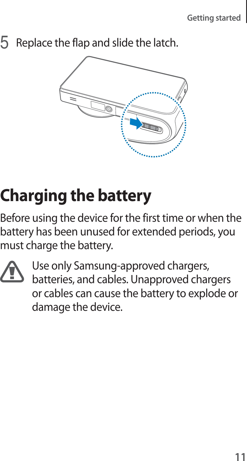 11Getting started5Replace the flap and slide the latch.Charging the batteryBefore using the device for the first time or when the battery has been unused for extended periods, you must charge the battery.Use only Samsung-approved chargers, batteries, and cables. Unapproved chargers or cables can cause the battery to explode or damage the device.