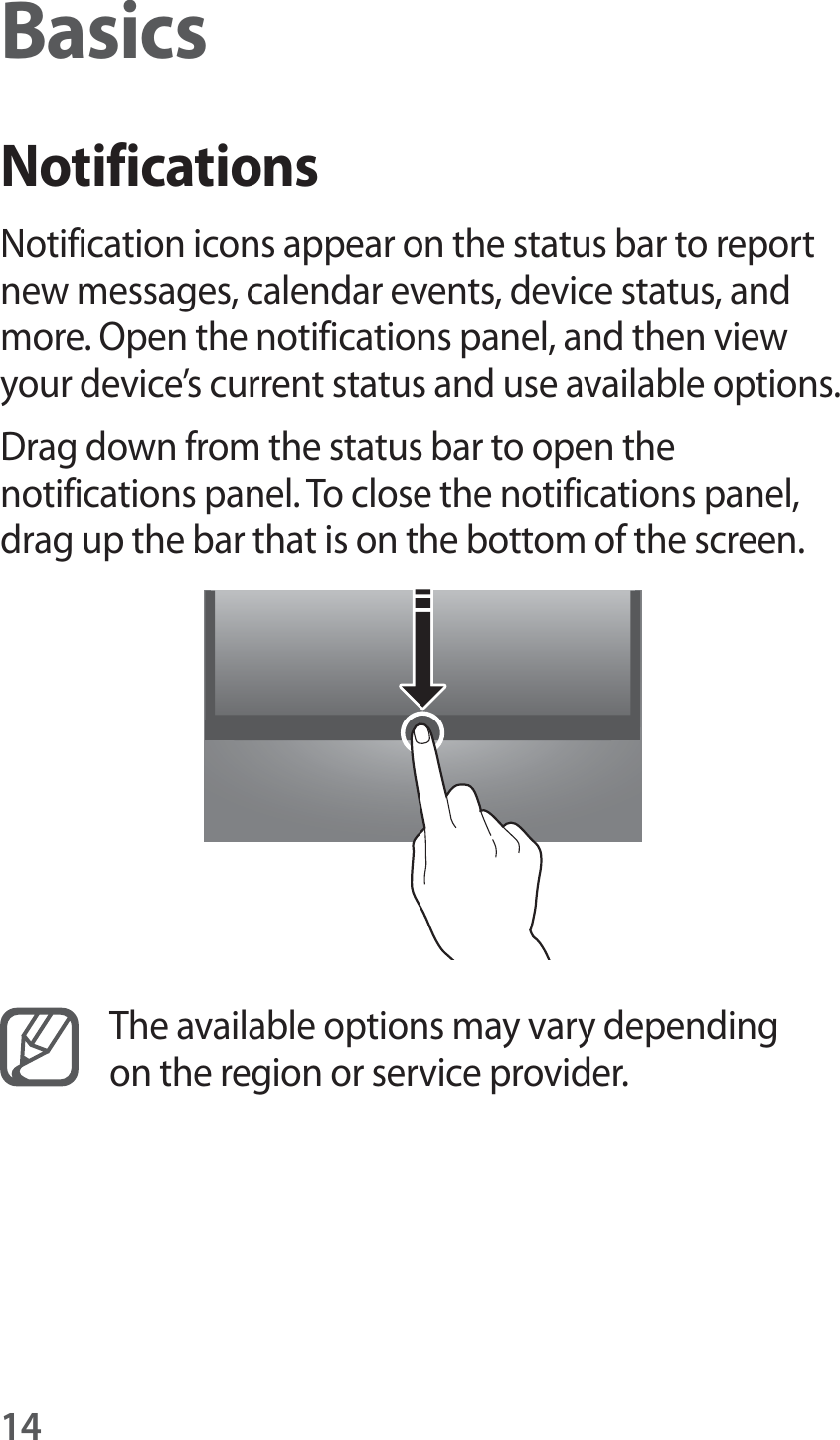 14BasicsNotificationsNotification icons appear on the status bar to report new messages, calendar events, device status, and more. Open the notifications panel, and then view your device&rsquo;s current status and use available options.Drag down from the status bar to open the notifications panel. To close the notifications panel, drag up the bar that is on the bottom of the screen.The available options may vary depending on the region or service provider.