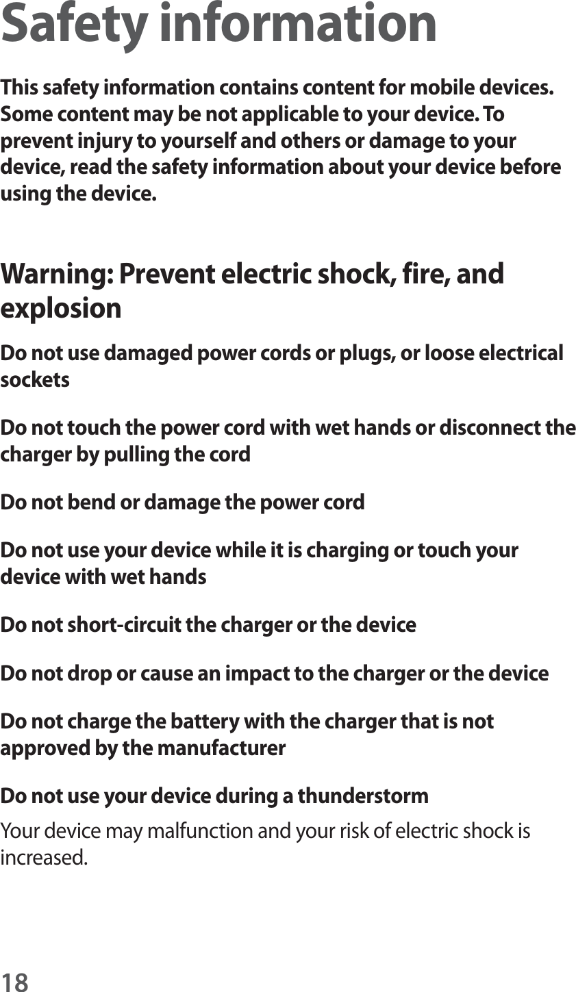 18Safety informationThis safety information contains content for mobile devices. Some content may be not applicable to your device. To prevent injury to yourself and others or damage to your device, read the safety information about your device before using the device.Warning: Prevent electric shock, fire, and explosionDo not use damaged power cords or plugs, or loose electrical socketsDo not touch the power cord with wet hands or disconnect the charger by pulling the cordDo not bend or damage the power cordDo not use your device while it is charging or touch your device with wet handsDo not short-circuit the charger or the deviceDo not drop or cause an impact to the charger or the deviceDo not charge the battery with the charger that is not approved by the manufacturerDo not use your device during a thunderstormYour device may malfunction and your risk of electric shock is increased.