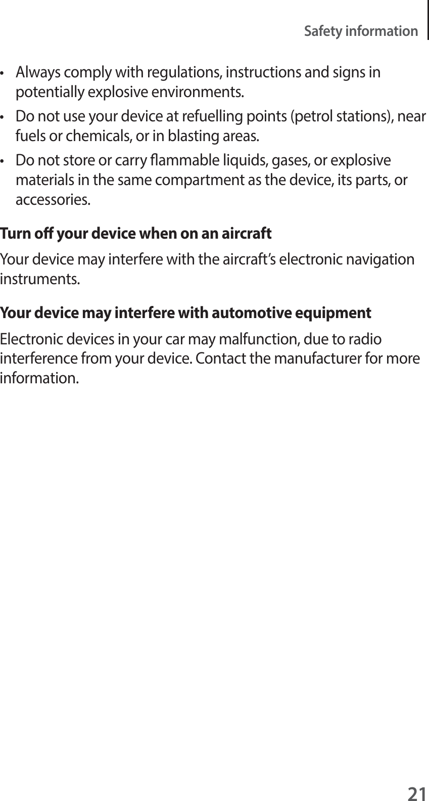 21Safety informationt  Always comply with regulations, instructions and signs in potentially explosive environments.t  Do not use your device at refuelling points (petrol stations), near fuels or chemicals, or in blasting areas.t  Do not store or carry ammable liquids, gases, or explosive materials in the same compartment as the device, its parts, or accessories.Turn o your device when on an aircraftYour device may interfere with the aircraft&rsquo;s electronic navigation instruments.Your device may interfere with automotive equipmentElectronic devices in your car may malfunction, due to radio interference from your device. Contact the manufacturer for more information.