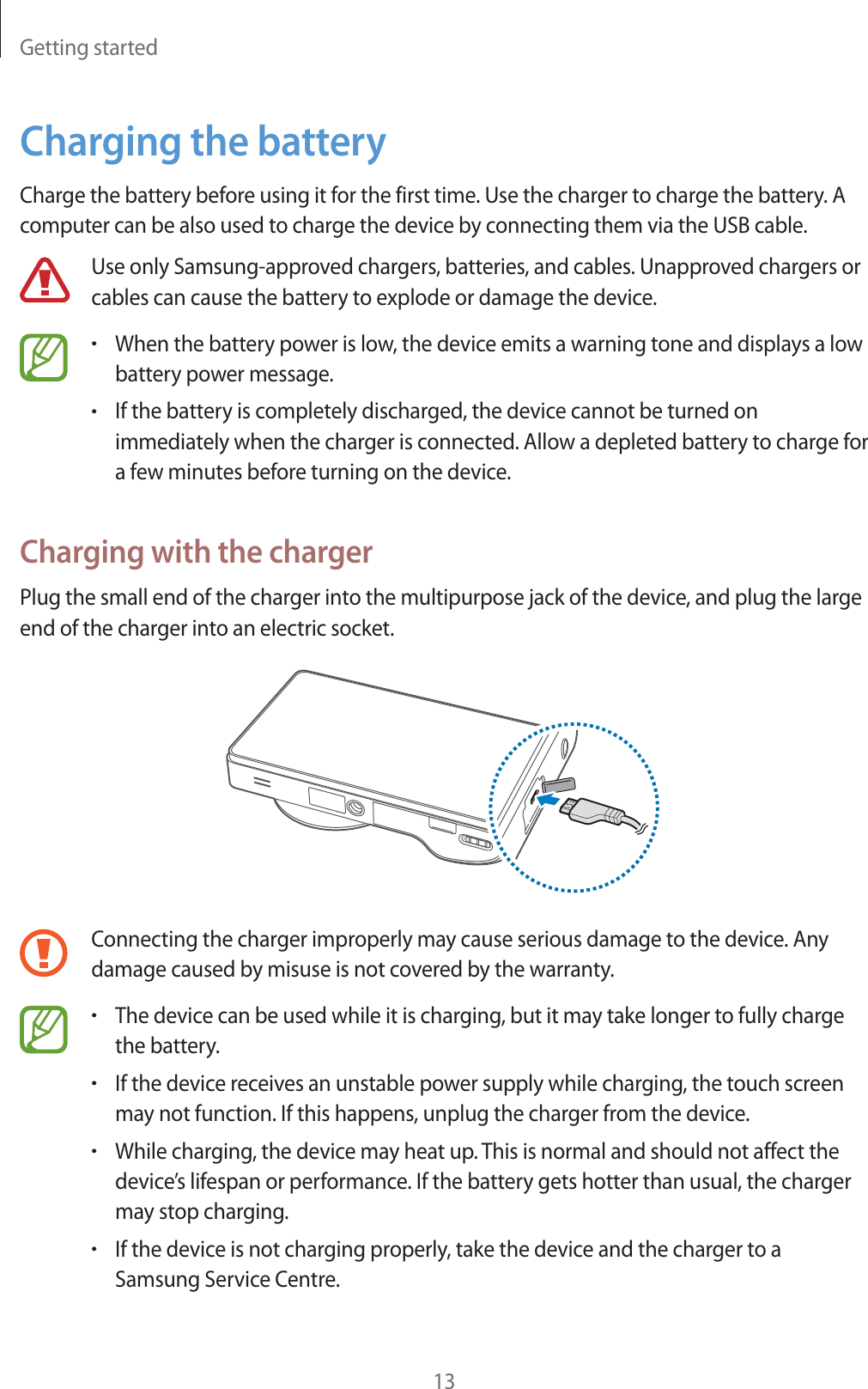 Getting started13Charging the batteryCharge the battery before using it for the first time. Use the charger to charge the battery. A computer can be also used to charge the device by connecting them via the USB cable.Use only Samsung-approved chargers, batteries, and cables. Unapproved chargers or cables can cause the battery to explode or damage the device.rWhen the battery power is low, the device emits a warning tone and displays a low battery power message.rIf the battery is completely discharged, the device cannot be turned on immediately when the charger is connected. Allow a depleted battery to charge for a few minutes before turning on the device.Charging with the chargerPlug the small end of the charger into the multipurpose jack of the device, and plug the large end of the charger into an electric socket.Connecting the charger improperly may cause serious damage to the device. Any damage caused by misuse is not covered by the warranty.rThe device can be used while it is charging, but it may take longer to fully charge the battery.rIf the device receives an unstable power supply while charging, the touch screen may not function. If this happens, unplug the charger from the device.rWhile charging, the device may heat up. This is normal and should not affect the device&rsquo;s lifespan or performance. If the battery gets hotter than usual, the charger may stop charging.rIf the device is not charging properly, take the device and the charger to a Samsung Service Centre.