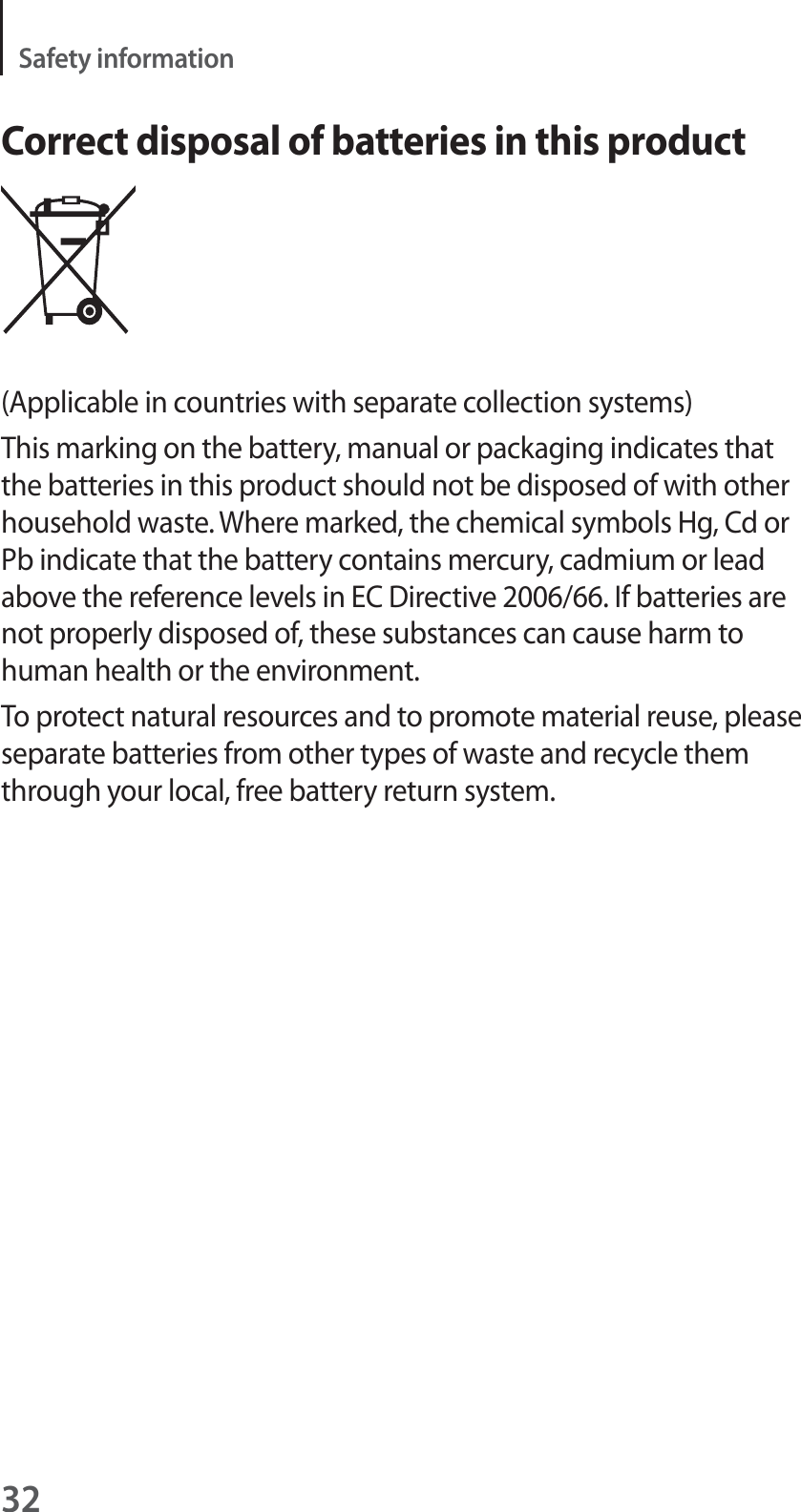 32Safety informationCorrect disposal of batteries in this product(Applicable in countries with separate collection systems)This marking on the battery, manual or packaging indicates that the batteries in this product should not be disposed of with other household waste. Where marked, the chemical symbols Hg, Cd or Pb indicate that the battery contains mercury, cadmium or lead above the reference levels in EC Directive 2006/66. If batteries are not properly disposed of, these substances can cause harm to human health or the environment.To protect natural resources and to promote material reuse, please separate batteries from other types of waste and recycle them through your local, free battery return system.