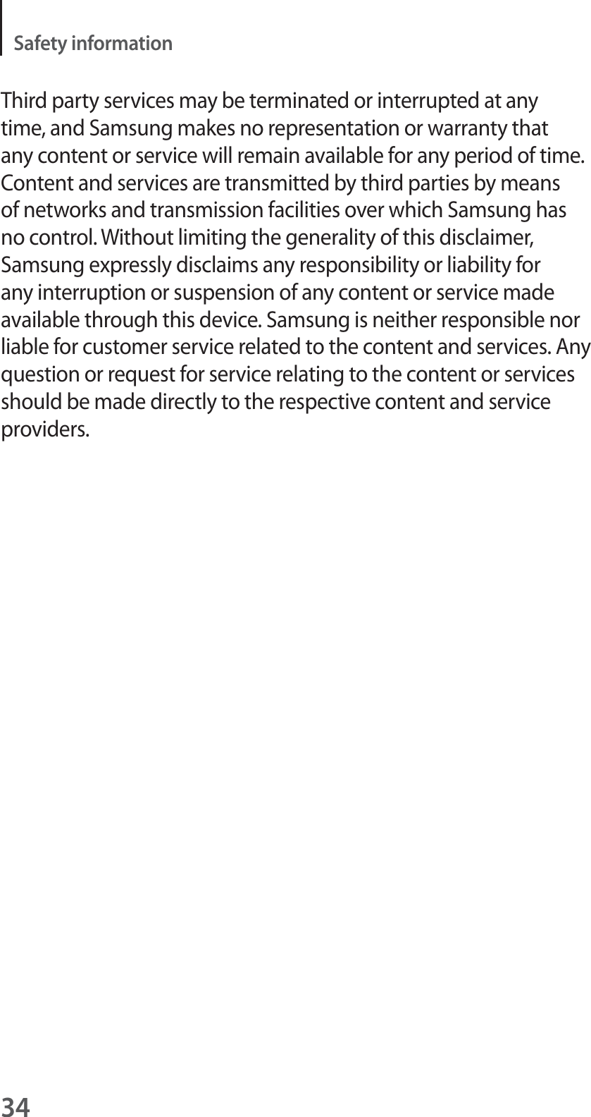 34Safety informationThird party services may be terminated or interrupted at any time, and Samsung makes no representation or warranty that any content or service will remain available for any period of time. Content and services are transmitted by third parties by means of networks and transmission facilities over which Samsung has no control. Without limiting the generality of this disclaimer, Samsung expressly disclaims any responsibility or liability for any interruption or suspension of any content or service made available through this device. Samsung is neither responsible nor liable for customer service related to the content and services. Any question or request for service relating to the content or services should be made directly to the respective content and service providers.